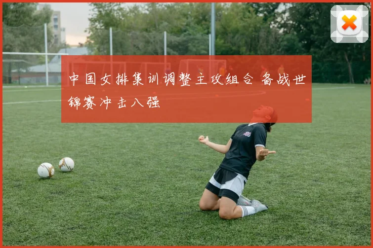 中国女排集训调整主攻组合 备战世锦赛冲击八强