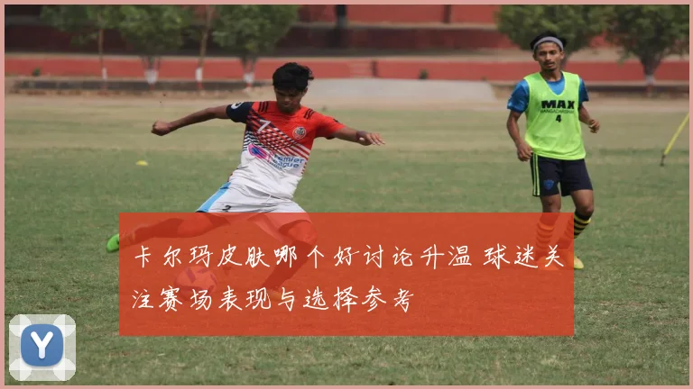 卡尔玛皮肤哪个好讨论升温 球迷关注赛场表现与选择参考