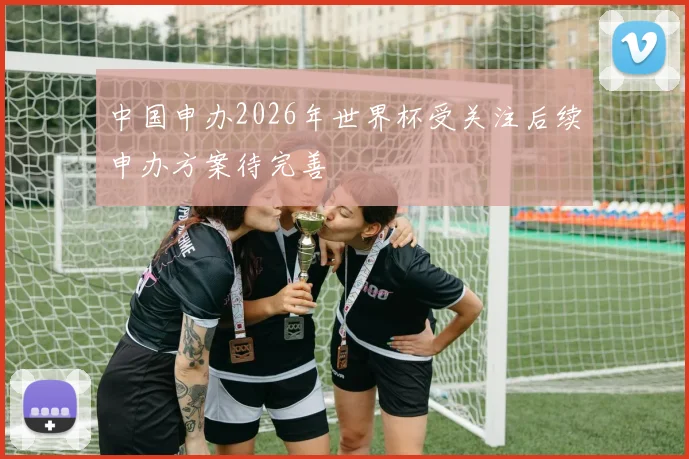 中国申办2026年世界杯受关注后续申办方案待完善