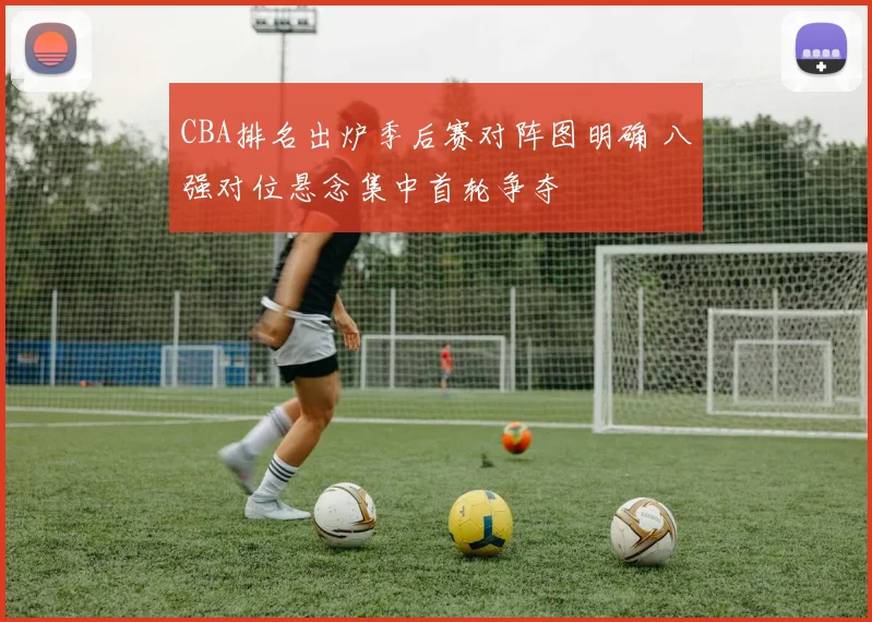 CBA排名出炉季后赛对阵图明确 八强对位悬念集中首轮争夺
