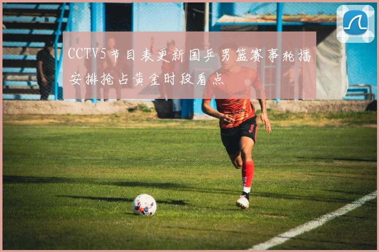 CCTV5节目表更新国乒男篮赛事轮播安排抢占黄金时段看点