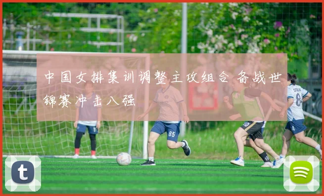 中国女排集训调整主攻组合 备战世锦赛冲击八强