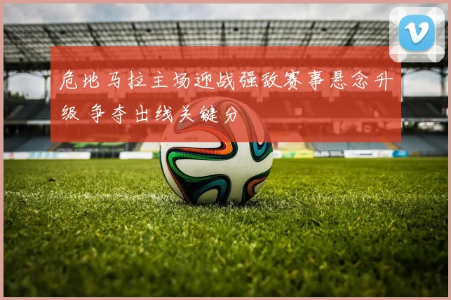 危地马拉主场迎战强敌赛事悬念升级 争夺出线关键分