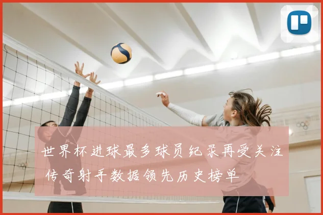 世界杯进球最多球员纪录再受关注 传奇射手数据领先历史榜单