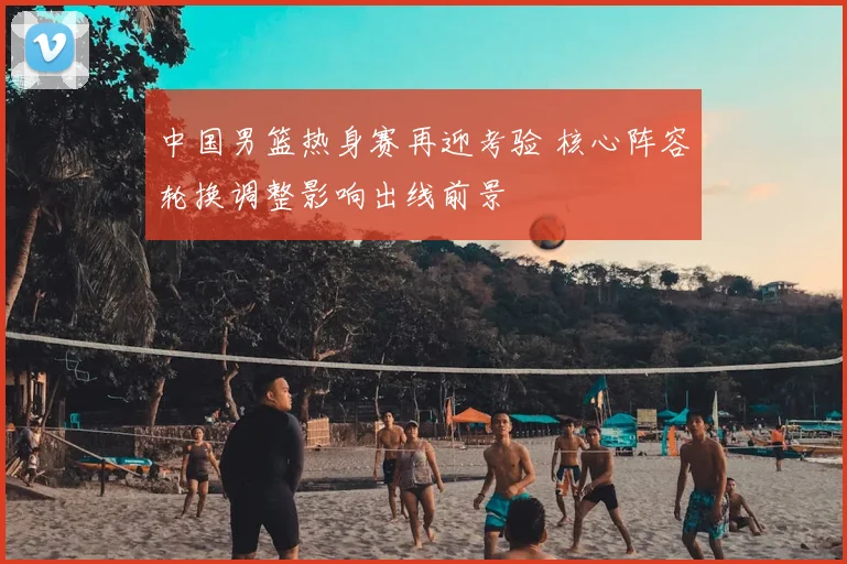 中国男篮热身赛再迎考验 核心阵容轮换调整影响出线前景