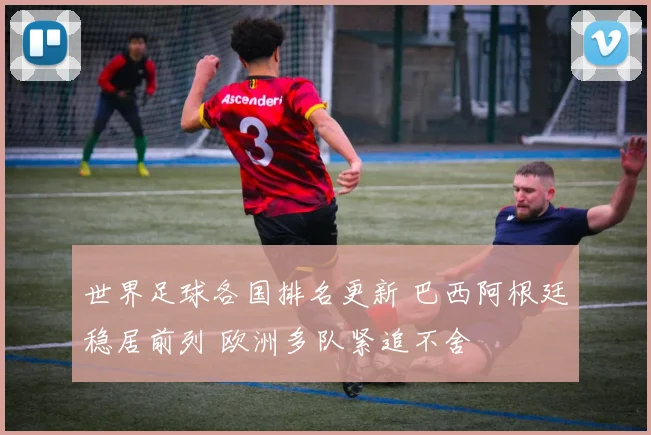 世界足球各国排名更新 巴西阿根廷稳居前列 欧洲多队紧追不舍