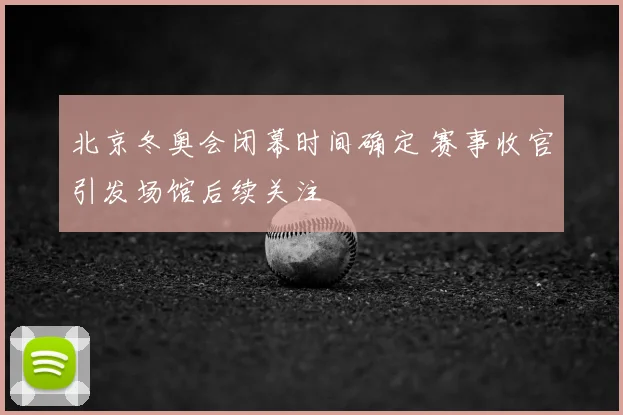 北京冬奥会闭幕时间确定 赛事收官引发场馆后续关注