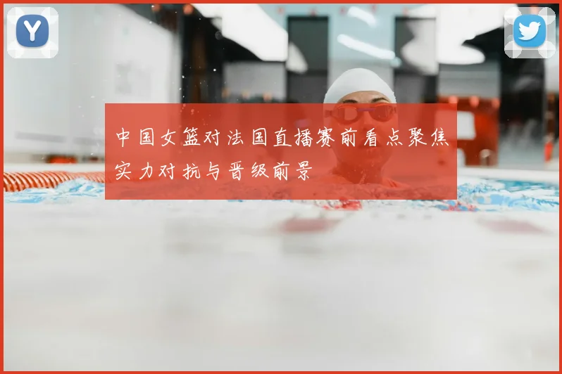 中国女篮对法国直播赛前看点聚焦实力对抗与晋级前景