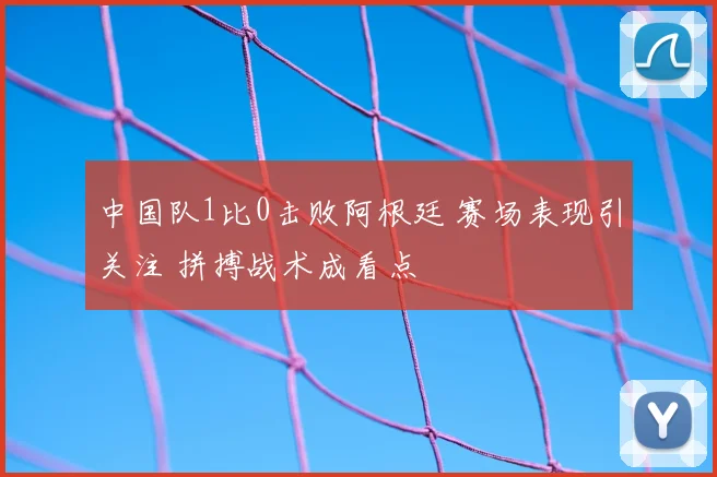 中国队1比0击败阿根廷 赛场表现引关注 拼搏战术成看点