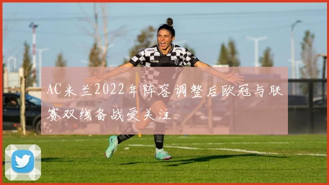 AC米兰2022年阵容调整后欧冠与联赛双线备战受关注