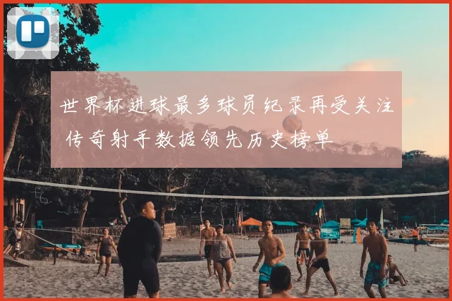 世界杯进球最多球员纪录再受关注 传奇射手数据领先历史榜单