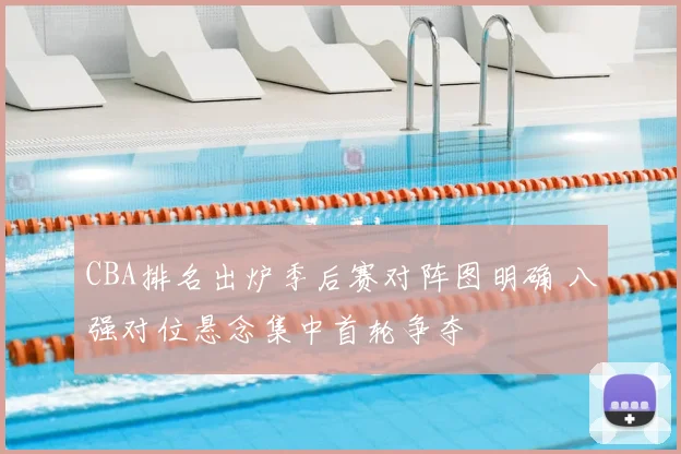 CBA排名出炉季后赛对阵图明确 八强对位悬念集中首轮争夺
