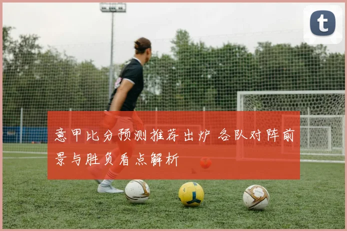 意甲比分预测推荐出炉 各队对阵前景与胜负看点解析