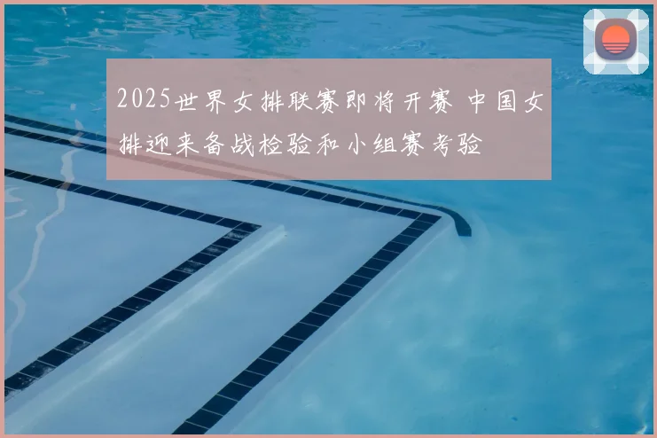 2025世界女排联赛即将开赛 中国女排迎来备战检验和小组赛考验