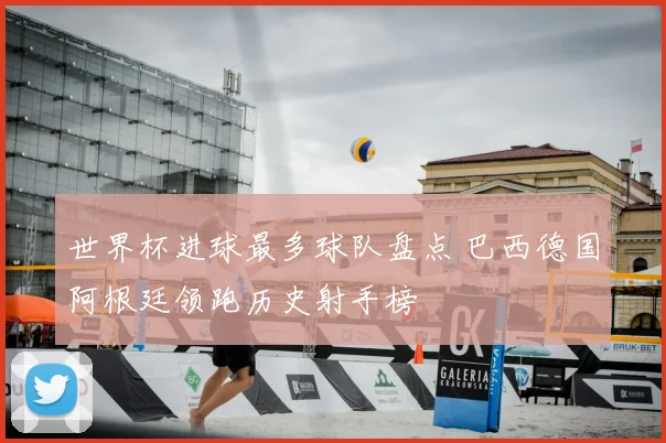 世界杯进球最多球队盘点 巴西德国阿根廷领跑历史射手榜