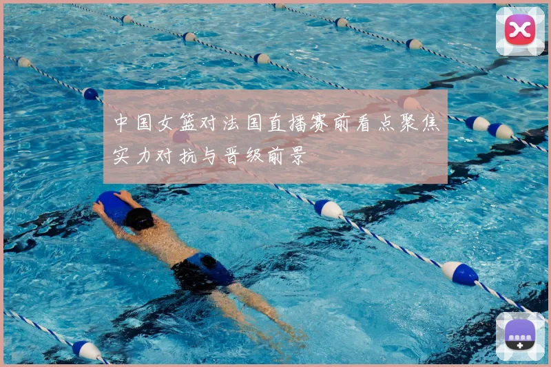 中国女篮对法国直播赛前看点聚焦实力对抗与晋级前景