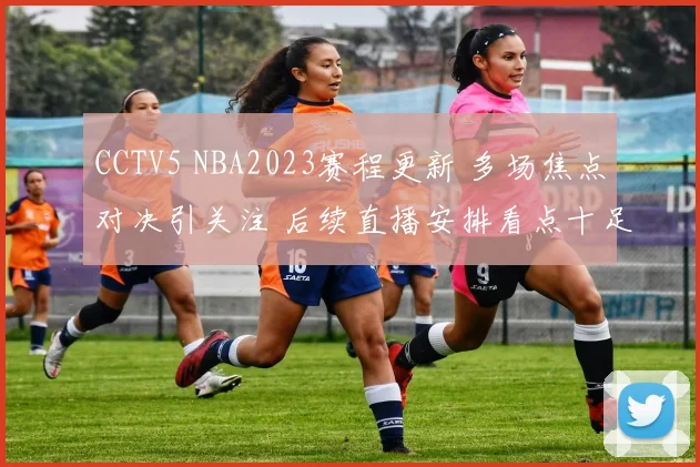 CCTV5 NBA2023赛程更新 多场焦点对决引关注 后续直播安排看点十足