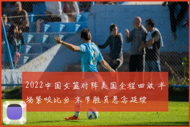 2022中国女篮对阵美国全程回放 半场紧咬比分 末节胜负悬念延续