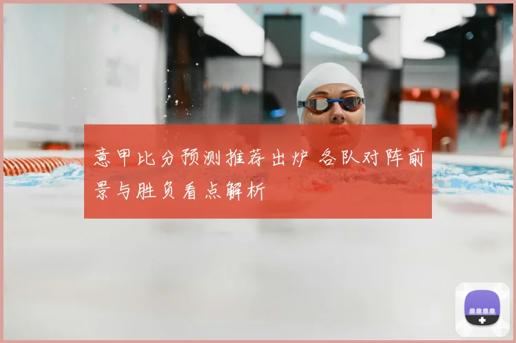 意甲比分预测推荐出炉 各队对阵前景与胜负看点解析