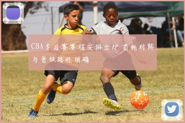 CBA季后赛赛程安排出炉 首轮对阵与晋级路径明确