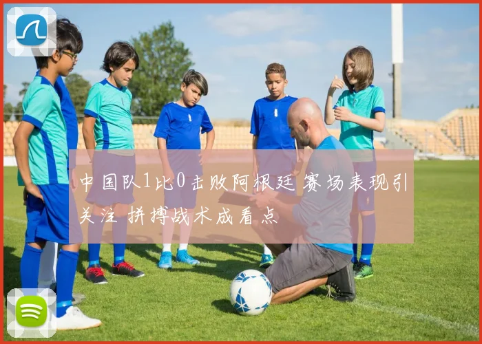 中国队1比0击败阿根廷 赛场表现引关注 拼搏战术成看点