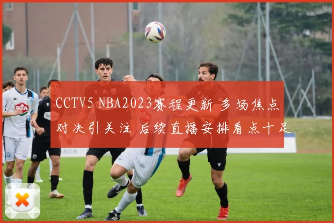 CCTV5 NBA2023赛程更新 多场焦点对决引关注 后续直播安排看点十足