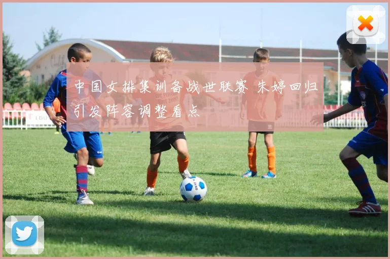 中国女排集训备战世联赛 朱婷回归引发阵容调整看点