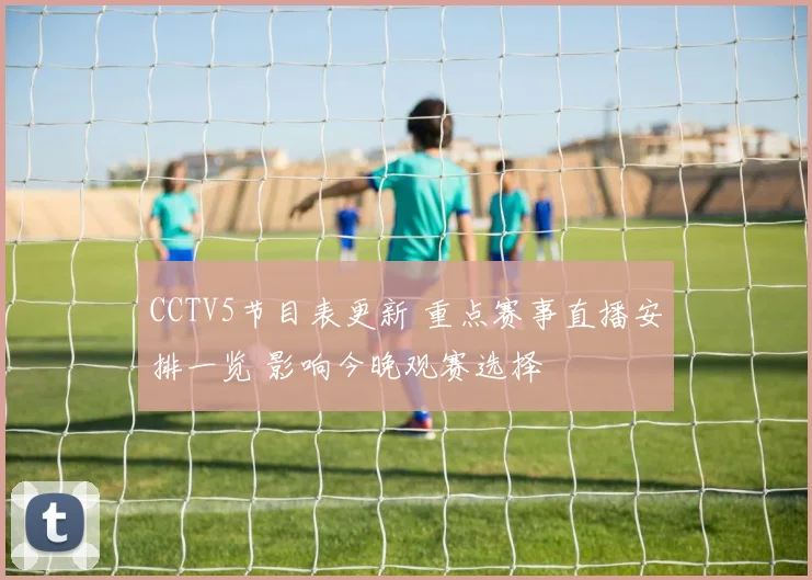 CCTV5节目表更新 重点赛事直播安排一览 影响今晚观赛选择