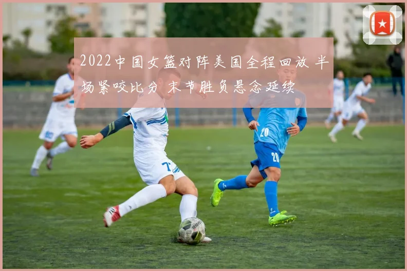 2022中国女篮对阵美国全程回放 半场紧咬比分 末节胜负悬念延续