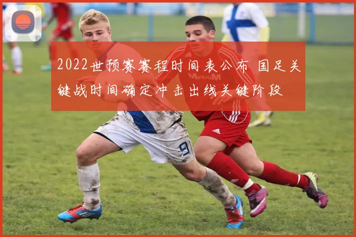 2022世预赛赛程时间表公布 国足关键战时间确定冲击出线关键阶段