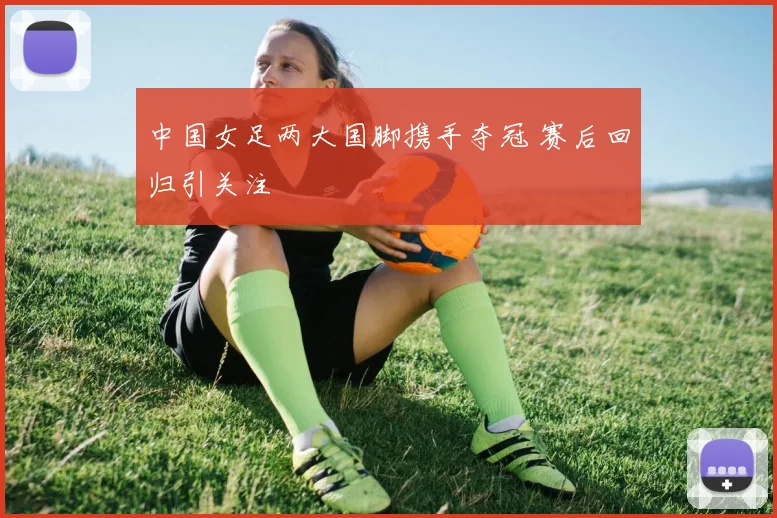 中国女足两大国脚携手夺冠 赛后回归引关注