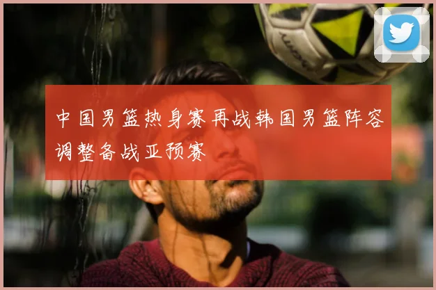 中国男篮热身赛再战韩国男篮阵容调整备战亚预赛