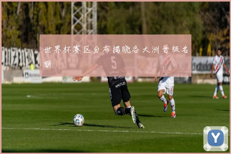 世界杯赛区分布揭晓各大洲晋级名额