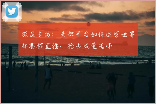 深度专访：头部平台如何运营世界杯赛程直播，抢占流量高峰