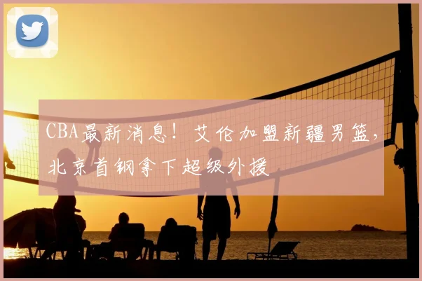 CBA最新消息!艾伦加盟新疆男篮,北京首钢拿下超级外援