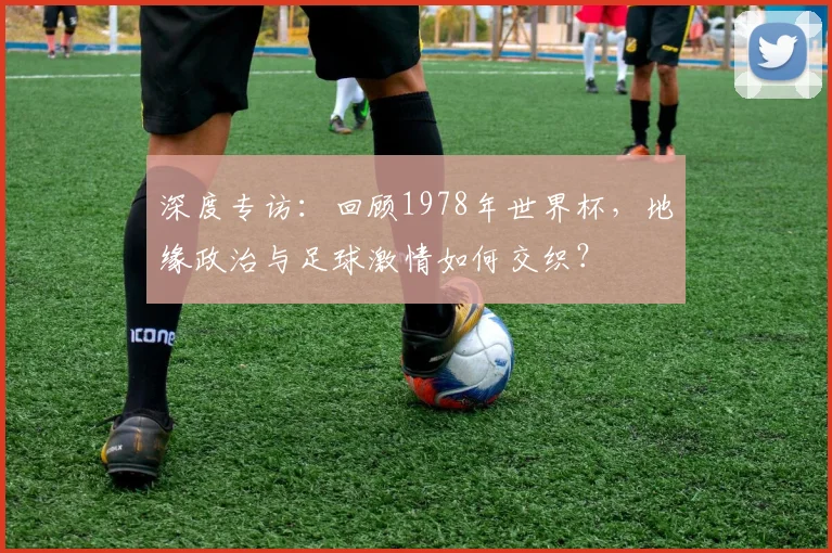 深度专访:回顾1978年世界杯,地缘政治与足球激情如何交织?