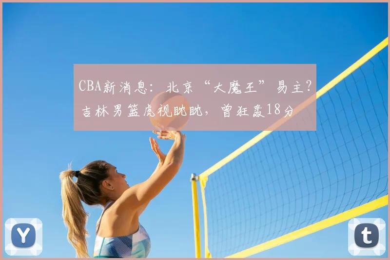 CBA新消息:北京“大魔王”易主?吉林男篮虎视眈眈,曾狂轰18分