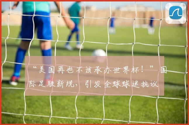 “美国再也不该承办世界杯!”国际足联新规,引发全球球迷抗议