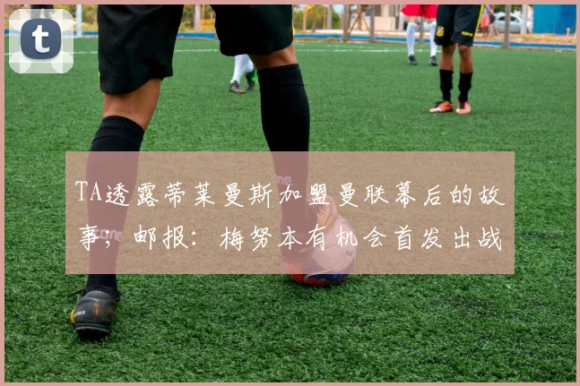 TA透露蒂莱曼斯加盟曼联幕后的故事;邮报:梅努本有机会首发出战加纳,但他的态度让图赫尔不满意