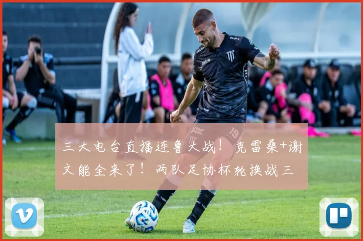 三大电台直播连鲁大战!克雷桑+谢文能全来了!两队足协杯轮换战三镇+河南