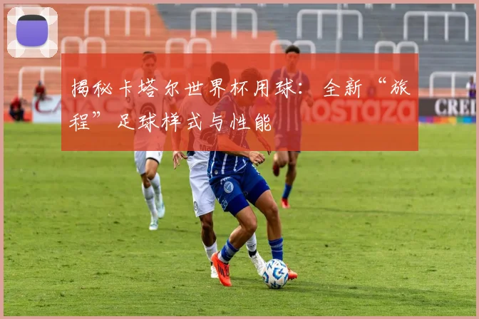 揭秘卡塔尔世界杯用球:全新“旅程”足球样式与性能