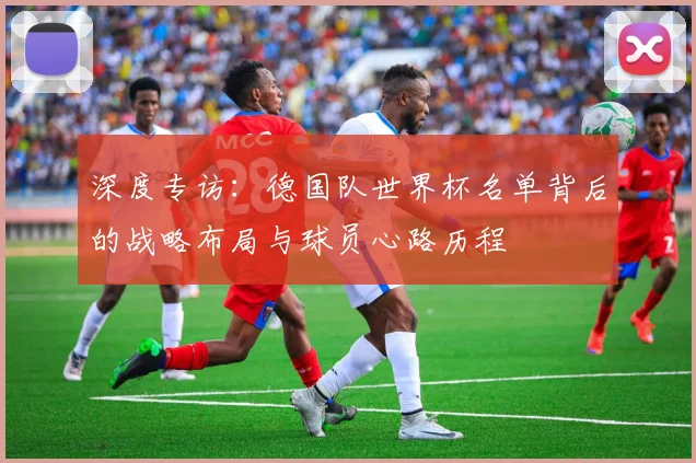 深度专访:德国队世界杯名单背后的战略布局与球员心路历程
