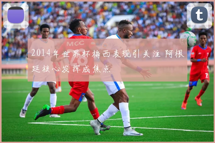 2014年世界杯梅西表现引关注 阿根廷核心发挥成焦点
