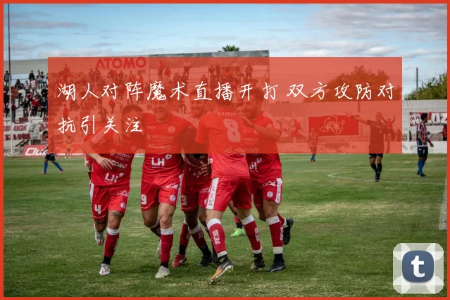 湖人对阵魔术直播开打 双方攻防对抗引关注