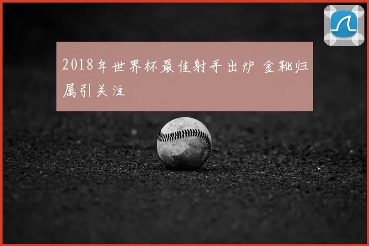 2018年世界杯最佳射手出炉 金靴归属引关注
