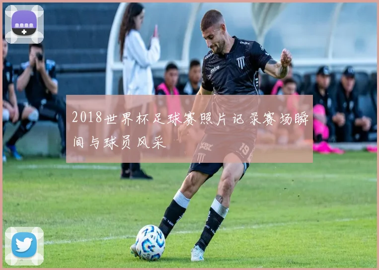 2018世界杯足球赛照片记录赛场瞬间与球员风采