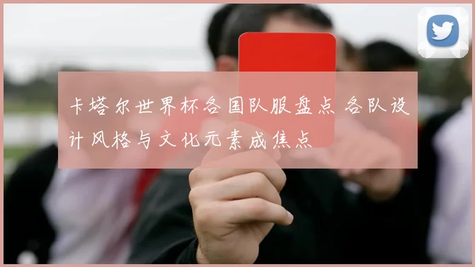 卡塔尔世界杯各国队服盘点 各队设计风格与文化元素成焦点
