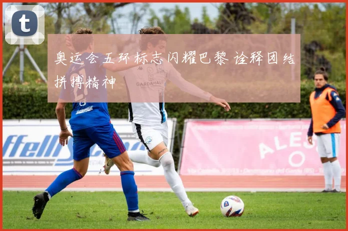 奥运会五环标志闪耀巴黎 诠释团结拼搏精神