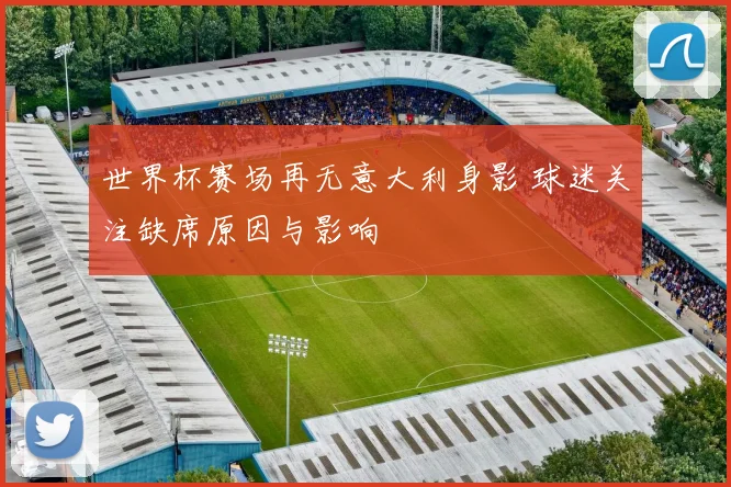 世界杯赛场再无意大利身影 球迷关注缺席原因与影响