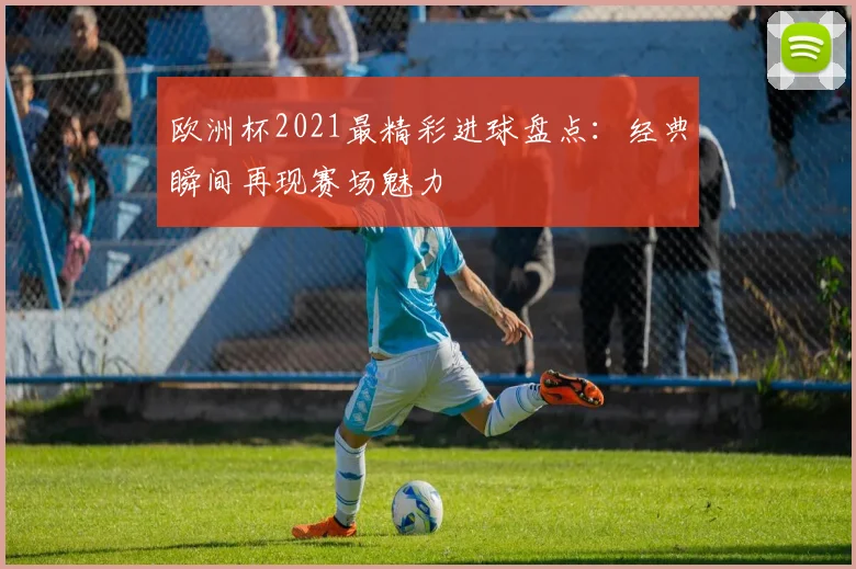 欧洲杯2021最精彩进球盘点:经典瞬间再现赛场魅力